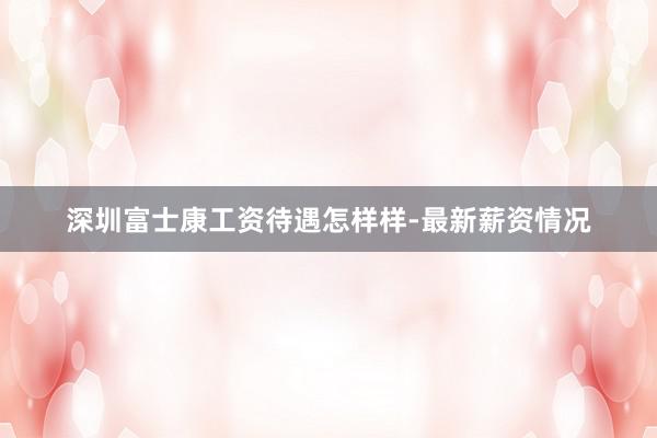 深圳富士康工资待遇怎样样-最新薪资情况
